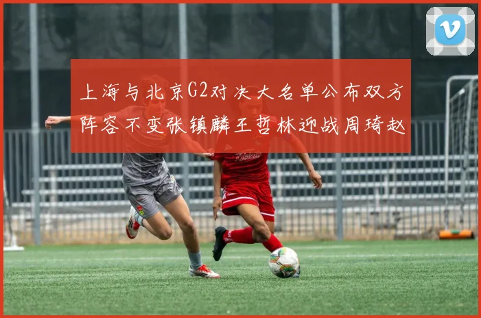 上海与北京G2对决大名单公布双方阵容不变张镇麟王哲林迎战周琦赵睿