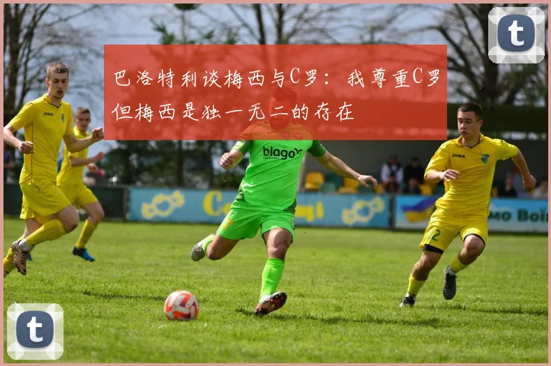巴洛特利谈梅西与C罗：我尊重C罗但梅西是独一无二的存在