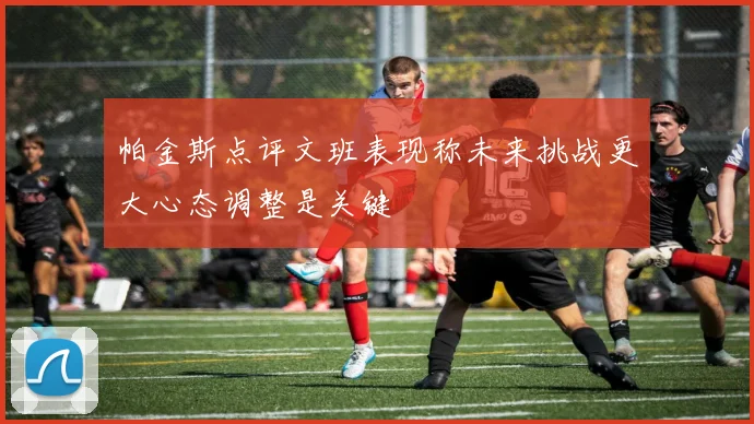 帕金斯点评文班表现称未来挑战更大心态调整是关键